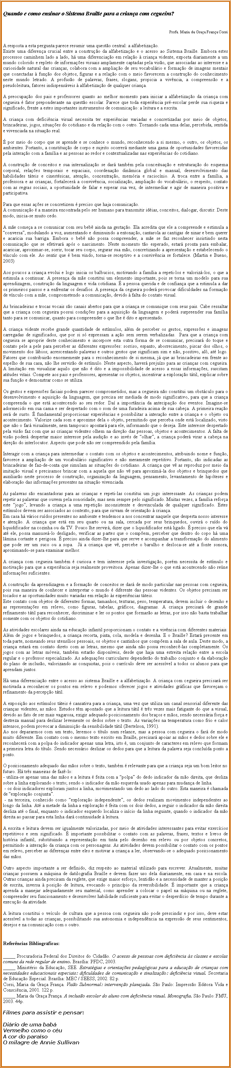 Caixa de texto: Quando e como ensinar o Sistema Braille para a criana com cegueira?Profa. Maria da Graa Frana CorsiA resposta a esta pergunta parece resumir uma questo central: a alfabetizao.Existe uma diferena crucial entre a construo da alfabetizao e o acesso ao Sistema Braille. Embora estes processos caminhem lado a lado, h uma diferenciao em relao  criana vidente, exposta diariamente a um mundo colorido e repleto de informaes visuais amplamente captadas pela viso, que associadas ao interesse e a curiosidade natural das crianas, colabora com a ampliao de seu vocabulrio e formao de imagens mentais que conectadas  funo dos objetos, figuras e a relao com o meio favorecem a construo do conhecimento neste mundo letrado. A profuso de palavras, frases, slogans, propicia a vivncia, a compreenso e a pseudoleitura, fatores indispensveis  alfabetizao de qualquer criana.A preocupao dos pais e professores quanto ao melhor momento para iniciar a alfabetizao da criana com cegueira  fator preponderante na questo escolar. Parece que toda experincia pr-escolar perde sua riqueza e significado, frente a estes importantes instrumentos de comunicao: a leitura e a escrita.A criana com deficincia visual necessita ter experincias variadas e concretizadas por meio de objetos, brincadeiras, jogos, situaes do cotidiano e da relao com o outro. Tornando cada uma delas, percebida, sentida e vivenciada na situao real. por meio do corpo que se aprende e se conhece o mundo, reconhecendo a si mesmo, o outro, os objetos, os ambientes. Portanto, a constituio de corpo e sujeito ocorrer mediante uma gama de oportunidades favorecidas pela interao com a famlia e as pessoas ao redor e contextualizadas nas experincias do cotidiano.A construo de conceitos e sua internalizao se dar tambm pela conceituao e estruturao do esquema corporal, relaes temporais e espaciais, coordenao dinmica global e manual, desenvolvimento das habilidades tteis e cinestsicas, ateno, concentrao, memria e raciocnio. A troca entre a famlia, a professora e as crianas, fortalecer a convivncia, socializao, ampliao do vocabulrio, o respeito, contato com as regras sociais, a oportunidade de falar e esperar sua vez, de intermediar e agir de maneira positiva e participativa.Para que essas aes se concretizem  preciso que haja comunicao.A comunicao  a maneira encontrada pelo ser humano para transmitir idias, conceitos, dialogar, discutir. Deste modo, inicia-se muito cedo.A me comea a se comunicar com seu beb ainda na gestao. Ela acredita que ele a compreende e estimula a conversa, modulando a voz, aumentando e diminuindo a entonao, cantarola as cantigas de ninar e bem querer e acaricia sua barriga. Embora o beb no possa compreender, a me se faz reconhecer insistindo nesta comunicao que se efetivar aps o nascimento. Neste momento to esperado, estar pronta para embalar, acariciar, aproximar-se, sorrir, tocar seu corpo, segurar sua mo, concretizando a apresentao e estabelecendo o vnculo com ele. Ao sentir que  bem vindo, torna-se receptivo e a convivncia se fortalece. (Martin e Bueno, 2003)Aos poucos a criana evolui e logo inicia os balbucios, motivando a famlia a repeti-los e valoriz-los, o que a estimula a continuar. A presena da me constitui um elemento importante, pois se torna um modelo para sua aprendizagem, construo da linguagem e vida cotidiana.  a pessoa querida e de confiana que a estimula a dar os primeiros passos e a enfrentar os desafios. A presena da cegueira poder provocar dificuldades na formao de vnculo com a me, comprometendo a comunicao, devido  falta do contato visual.As brincadeiras e trocas vocais so canais abertos para que a criana se comunique com seus pais. Cabe ressaltar que a criana com cegueira possui condies para a aquisio da linguagem e poder surpreender sua famlia tanto para se comunicar, quanto para compreender o que lhe  dito e apresentado.A criana vidente recebe grande quantidade de estmulos, alm de perceber os gestos, expresses e imagens carregadas de significados, que por si s expressam a ao sem serem verbalizadas.  Para que a criana com cegueira se aproprie deste conhecimento e incorpore esta outra forma de se comunicar, precisar do toque e contato pele a pele para perceber as diferentes expresses: sorriso, espanto, aborrecimento, piscar dos olhos, o movimento dos lbios; acrescentando palavras e outros gestos que significam sim e no, positivo, al, at logo. Fatores que contribuiro enormemente para o reconhecimento de si mesma, j que as brincadeiras em frente ao espelho de sua casa, no lhe serviro de estmulo. Neste aspecto, haver prejuzo para as crianas com cegueira. A limitao em visualizar aquilo que no  dito e a impossibilidade de acesso a essas informaes, suscitam atitudes vitais. Compete aos pais e professores, apresentar os objetos, incentivar a explorao ttil, explicar sobre sua funo e demonstrar como se utiliza.Os gestos e expresses faciais podem parecer comprometidos, mas a cegueira no constitui um obstculo para o desenvolvimento e aquisio da linguagem, que precisa ser mediada de modo significativo, para que a criana compreenda o que est acontecendo ao seu redor. Da a importncia da antecipao dos eventos. Imagine-se adormecido em sua cama e ser despertado com o som de uma furadeira acima de sua cabea. A primeira reao ser de susto.  fundamental proporcionar experincias e possibilitar a interao entre a criana e o objeto ou acontecimento. Valorize cada som e aproxime dela o objeto, permitindo que perceba onde est localizado, visto que no o far visualmente, nem tampouco apontar para ele, informando que o deseja. Este interesse despertado pela viso faz com que as crianas videntes olhem na direo das pessoas, objetos e acontecimentos. A falta de viso poder despertar maior interesse pela audio e ao invs de olhar, a criana poder virar a cabea na direo do interlocutor. Aspecto que pode no ser compreendido pela famlia.Interagir com a criana para intermediar o contato com os objetos e acontecimentos, atribuindo nome e funo, favorece a ampliao de um vocabulrio significativo e no meramente repetitivo. Portanto, so indicadas as brincadeiras de faz-de-conta que simulam as situaes do cotidiano. A criana que v as reproduz por meio da imitao visual e precisamos brincar com a aquela que no v para aproxim-la dos objetos e brinquedos que auxiliaro neste processo de construo, organizao da linguagem, pensamento, levantamento de hipteses e elaborao das informaes presentes na situao vivenciada.As palavras so encantadoras para as crianas e repeti-las constitui um jogo interessante. As crianas podem repetir as palavras que ouvem pela sonoridade, mas nem sempre pelo significado. Muitas vezes, a famlia refora este jogo, levando a criana a uma repetio inconsistente e desvinculada de qualquer significado. Estes estmulos devem ser associados ao contexto, para que sirvam de orientao  criana.Em casa h vrios rudos presentes no ambiente e tendemos a nos concentrar naquele que desperta nosso interesse e ateno. A criana que est em seu quarto ou na sala, cercada por seus brinquedos, ouvir o rudo do liquidificador na cozinha ou da TV. Pouco lhe servir, dizer que o liquidificador est ligado.  preciso que ela v at ele, possa manuse-lo desligado, verificar as partes que o compem, perceber que dentro do copo h uma lmina cortante e perigosa.  preciso ainda dizer-lhe para que serve e acompanhar a transformao do alimento que pode ser um suco ou a sopa.  J a criana que v, percebe o barulho e desloca-se at a fonte sonora, aproximando-se para examinar melhor.A criana com cegueira tambm  curiosa e tem interesse pela investigao, porm necessita de estmulo e motivao para que a experincia seja realmente proveitosa. Apenas dizer-lhe o que est acontecendo no rene informaes suficientes.A construo da aprendizagem e a formao de conceitos se dar de modo particular nas pessoas com cegueira, pois sua maneira de conhecer e interpretar o mundo  diferente das pessoas videntes. Os objetos precisam ser tocados e as oportunidades muito variadas em relao s experincias tteis.Este contato com objetos de diferentes formas, tamanhos, texturas, peso, temperatura, devem incluir o desenho e as representaes em relevo, como figuras, tabelas, grficos, diagramas. A criana precisar de grande refinamento ttil para reconhecer, discriminar e ler os pontos que formaro as letras, por isso no basta trabalhar somente com os objetos do cotidiano.As atividades escolares ainda na educao infantil proporcionam o contato e a vivncia com diferentes materiais. Alm de jogos e brinquedos, a criana recorta, pinta, cola, modela e desenha. E o Braille? Estar presente em toda parte, nomeando seus utenslios pessoais, os objetos e cantinhos que compem a sala de aula. Deste modo, a criana estar em contato direto com as letras, mesmo que ainda no possa reconhec-las completamente. Os jogos com as letras mveis, tambm estaro disponveis, desde que haja uma estreita relao entre a escola regular e o professor especializado. As adequaes curriculares dependero do trabalho conjunto e da elaborao do plano de incluso, valorizando as conquistas, pois o currculo deve ser acessvel a todos os alunos para que aprendam juntos.H uma diferenciao entre o acesso ao sistema Braille e a alfabetizao. A criana com cegueira precisar ser motivada a reconhecer os pontos em relevo e podemos oferecer jogos e atividades grficas que favoream o refinamento da percepo ttil.A exposio aos estmulos tteis  cansativa para a criana, uma vez que utiliza um canal sensorial diferente das crianas videntes, as mos. Estudos tm apontado que a leitura ttil  trs vezes mais fatigante do que a visual, devido ao fato de ser mais vagarosa, exigir adequado posicionamento dos braos e mos, sendo necessria fora e destreza manual para deslizar levemente os dedos sobre o texto. As variaes na temperatura como frio e calor intensos, podem provocar a diminuio da sensibilidade ttil (Bertelson, 1991). Ao nos depararmos com um texto, leremos o ttulo num relance, mas a pessoa com cegueira o far de modo muito diferente. Em contato com o mesmo texto escrito em Braille, precisar apoiar as mos e dedos sobre ele e reconhecer com a polpa do indicador apenas uma letra, isto , um conjunto de caracteres em relevo que formam a primeira letra do ttulo. Sendo necessrio deslizar os dedos para que a leitura da palavra seja concluda ponto a ponto.O posicionamento adequado das mos sobre o texto, tambm  relevante para que a criana seja um bom leitor no futuro. H trs maneiras de faz-lo:- utiliza-se apenas uma das mos e a leitura  feita com a polpa do dedo indicador da mo direita, que desliza sobre a linha explorando o texto; sendo o indicador da mo esquerda usado apenas para mudana de linha. - os dois indicadores exploram juntos a linha, movimentando um dedo ao lado do outro. Esta maneira  chamada de explorao conjunta. - na terceira, conhecido como explorao independente, os dedos realizam movimentos independentes ao longo da linha. At a metade da linha a explorao  feita com os dois dedos, a seguir o indicador da mo direita desliza at o final, enquanto o indicador esquerdo localiza o incio da linha seguinte, quando o indicador da mo direita ao passar para esta linha dar continuidade  leitura.A escrita e leitura devem ser igualmente valorizadas, por meio de atividades interessantes para evitar exerccios repetitivos e sem significado.  importante possibilitar o contato com as palavras, frases, textos e livros de histria infantil, substituindo a representao em tinta pelo desenho em relevo ou por objetos concretos, permitindo a interao da criana com os personagens. As atividades devem possibilitar o contato com os pontos em relevo, perceber as diferenas entre eles e motivar a criana a ler, observando-se o adequado posicionamento das mos.Outro aspecto importante a ser definido, diz respeito ao material utilizado para escrever. Atualmente, muitas crianas possuem a mquina de datilografia Braille e devem fazer uso dela diariamente, em casa e na escola. Outras crianas ainda precisam da reglete, que exige maior esforo, lentido e a necessidade de manter a posio de escrita, inversa  posio de leitura, evocando o princpio da reversibilidade.  importante que a criana aprenda a manejar adequadamente seu material, como aprender a colocar o papel na mquina ou na reglete, compreender seu funcionamento e desenvolver habilidade suficiente para evitar o desperdcio de tempo durante a execuo da atividade.A leitura constitui o veculo de cultura que a pessoa com cegueira no pode prescindir e por isso, deve estar acessvel a todas as crianas, possibilitando sua autonomia e independncia na expresso de seus sentimentos, desejos e na comunicao com o outro. Referncias Bibliogrficas:_____ Procuradoria Federal dos Direitos do Cidado. O acesso de pessoas com deficincia s classes e escolas comuns da rede regular de ensino. Braslia: PFDC, 2003._____ Ministrio da Educao, SEE. Estratgias e orientaes pedaggicas para a educao de crianas com necessidades educacionais especiais: dificuldades de comunicao e sinalizao: deficincia visual. Secretaria de Educao Especial. Braslia: MEC / SEESS, 2002. 82 p.Corsi, Maria da Graa Frana. Viso Subnormal: interveno planejada. So Paulo: Impresso Editora Vida e Conscincia, 2001. 122 p._____ Maria da Graa Frana. A incluso escolar do aluno com deficincia visual. Monografia. So Paulo: FMU, 2003. 44p.Filmes para assistir e pensar:Dirio de uma babVermelho como o cuA cor do parasoO milagre de Annie Sullivan