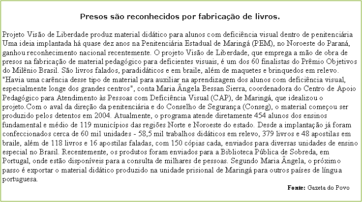 Caixa de texto: Presos so reconhecidos por fabricao de livros.
Projeto Viso de Liberdade produz material didtico para alunos com deficincia visual dentro de penitenciria Uma ideia implantada h quase dez anos na Penitenciria Estadual de Maring (PEM), no Noroeste do Paran, ganhou reconhecimento nacional recentemente. O projeto Viso de Liberdade, que emprega a mo de obra de presos na fabricao de material pedaggico para deficientes visuais,  um dos 60 finalistas do Prmio Objetivos do Milnio Brasil. So livros falados, paradidticos e em braile, alm de maquetes e brinquedos em relevo.
"Havia uma carncia desse tipo de material para auxiliar na aprendizagem dos alunos com deficincia visual, especialmente longe dos grandes centros", conta Maria ngela Bessan Sierra, coordenadora do Centro de Apoio Pedaggico para Atendimento s Pessoas com Deficincia Visual (CAP), de Maring, que idealizou o projeto.Com o aval da direo da penitenciria e do Conselho de Segurana (Conseg), o material comeou ser produzido pelos detentos em 2004. Atualmente, o programa atende diretamente 454 alunos dos ensinos fundamental e mdio de 119 municpios das regies Norte e Noroeste do estado. Desde a implantao j foram confeccionados cerca de 60 mil unidades - 58,5 mil trabalhos didticos em relevo, 379 livros e 48 apostilas em braile, alm de 118 livros e 16 apostilas faladas, com 150 cpias cada, enviados para diversas unidades de ensino especial no Brasil. Recentemente, os produtos foram enviados para a Biblioteca Pblica de Sobreda, em Portugal, onde esto disponveis para a consulta de milhares de pessoas. Segundo Maria ngela, o prximo passo  exportar o material didtico produzido na unidade prisional de Maring para outros pases de lngua portuguesa.                                                                                                                                                                               Fonte: Gazeta do Povo