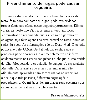 Caixa de texto: Preenchimento de rugas pode causar cegueira.Um novo estudo alerta que o preenchimento na rea da testa, feito para combater as rugas, pode causar danos irreversveis aos olhos, como cegueira permanente. Efeitos colaterais deste tipo so raros, mas a Food and Drug Administration recomenda que a injeo de gordura ou colgeno seja feita apenas na rea central do rosto, como ao redor da boca. As informaes so do Daily Mail. O estudo, publicado pelo JAMA Ophtalmology, explica que o problema pode ocorrer caso o preenchimento se infiltre acidentalmente nos vasos sanguneos e chegue a uma artria do olho, bloqueando a circulao do sangue. A especialista Michelle Carle alerta que estas substncias no so oficialmente aprovadas para serem usadas ao redor dos olhos e que trs pessoas j ficaram cegas aps o procedimento. Os mdicos devem avisar seus pacientes dos riscos antes de realizarem a interveno.                                                               Fonte: sade.terra.com.br