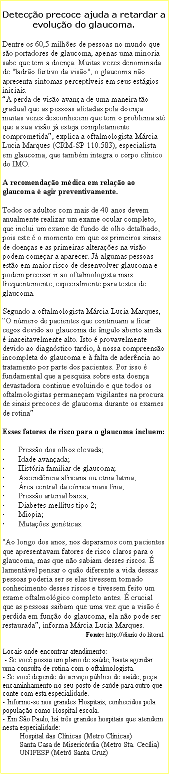 Caixa de texto: Deteco precoce ajuda a retardar a evoluo do glaucoma.Dentre os 60,5 milhes de pessoas no mundo que so portadores de glaucoma, apenas uma minoria sabe que tem a doena. Muitas vezes denominada de "ladro furtivo da viso", o glaucoma no apresenta sintomas perceptveis em seus estgios iniciais. A perda de viso avana de uma maneira to gradual que as pessoas afetadas pela doena muitas vezes desconhecem que tem o problema at que a sua viso j esteja completamente comprometida, explica a oftalmologista Mrcia Lucia Marques (CRM-SP 110.583), especialista em glaucoma, que tambm integra o corpo clnico do IMO.

A recomendao mdica em relao ao glaucoma  agir preventivamente. Todos os adultos com mais de 40 anos devem anualmente realizar um exame ocular completo, que inclui um exame de fundo de olho detalhado, pois este  o momento em que os primeiros sinais de doenas e as primeiras alteraes na viso podem comear a aparecer. J algumas pessoas esto em maior risco de desenvolver glaucoma e podem precisar ir ao oftalmologista mais frequentemente, especialmente para testes de glaucoma.Segundo a oftalmologista Mrcia Lucia Marques, O nmero de pacientes que continuam a ficar cegos devido ao glaucoma de ngulo aberto ainda  inaceitavelmente alto. Isto  provavelmente devido ao diagnstico tardio,  nossa compreenso incompleta do glaucoma e  falta de aderncia ao tratamento por parte dos pacientes. Por isso  fundamental que a pesquisa sobre esta doena devastadora continue evoluindo e que todos os oftalmologistas permaneam vigilantes na procura de sinais precoces de glaucoma durante os exames de rotina Esses fatores de risco para o glaucoma incluem:

       Presso dos olhos elevada;
       Idade avanada;
       Histria familiar de glaucoma;
       Ascendncia africana ou etnia latina;
       rea central da crnea mais fina;
       Presso arterial baixa;
       Diabetes mellitus tipo 2;
       Miopia;
       Mutaes genticas.

"Ao longo dos anos, nos deparamos com pacientes que apresentavam fatores de risco claros para o glaucoma, mas que no sabiam desses riscos.  lamentvel pensar o quo diferente a vida dessas pessoas poderia ser se elas tivessem tomado conhecimento desses riscos e tivessem feito um exame oftalmolgico completo antes.  crucial que as pessoas saibam que uma vez que a viso  perdida em funo do glaucoma, ela no pode ser restaurada, informa Mrcia Lucia Marques.
                                                  Fonte: http://diario do litoralLocais onde encontrar atendimento: - Se voc possui um plano de sade, basta agendar uma consulta de rotina com o oftalmologista.- Se voc depende do servio pblico de sade, pea encaminhamento no seu posto de sade para outro que conte com esta especialidade.- Informe-se nos grandes Hospitais, conhecidos pela populao como Hospital escola.- Em So Paulo, h trs grandes hospitais que atendem nesta especialidade:         Hospital das Clnicas (Metro Clnicas)         Santa Casa de Misericrdia (Metro Sta. Ceclia)                          UNIFESP (Metr Santa Cruz)