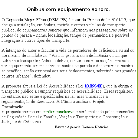 Caixa de texto: nibus com equipamento sonoro.O Deputado Major Fbio (DEM-PB)  autor do Projeto de lei 6161/13, que obriga a instalao, em nibus, metrs e outros veculos de transporte pblico, de equipamentos sonoros que informem aos passageiros sobre os pontos de parada  nome, localizao, tempo de permanncia e possvel integrao a outros tipos de transporte.

A inteno do autor  facilitar a vida de portadores de deficincia visual ou at mesmo de analfabetos. Para as pessoas com deficincia visual que utilizam o transporte pblico coletivo, contar com informaes emitidas por equipamento sonoro sobre os pontos de parada e dos terminais mostra-se benfico, seno essencial aos seus deslocamentos, sobretudo nos grandes centros urbanos, defendeu.

A proposta altera a Lei de Acessibilidade (Lei 10.098/00), que j obriga o transporte pblico a cumprir requisitos de acessibilidade. Esses requisitos, no entanto, no esto especificados na lei, mas vinculados  regulamentao do Executivo. A Cmara analisa o Projeto
Tramitao
A proposta tramita em carter conclusivo e ser analisado pelas comisses de Seguridade Social e Famlia; Viao e Transportes; e Constituio e Justia e de Cidadania.                                                      Fonte: Agncia Cmara Notcias.