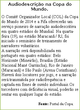 Caixa de texto: Audiodescrio na Copa do Mundo.O Comit Organizador Local (COL) da Copa do Mundo de 2014 e a Fifa oferecero um servio pioneiro de narrao audiodescritiva em quatro estdios do Mundial. Na quarta-feira (19), no estdio Maracan / RJ, foi iniciado o seminrio de treinamento de narradores voluntrios. A narrao ser disponibilizada em portugus em quatro estdios: Belo Horizonte (Mineiro), Braslia (Estdio Nacional Man Garrincha), Rio de Janeiro (Maracan) e So Paulo (Arena Corinthians). Haver dois locutores por jogo, e a narrao ser transmitida por radiofrequncia e captada em fones de ouvido individuais.Os torcedores com deficincia visual, podero se sentar em qualquer lugar do estdio.                                                                             Fonte: Portal da Copa.