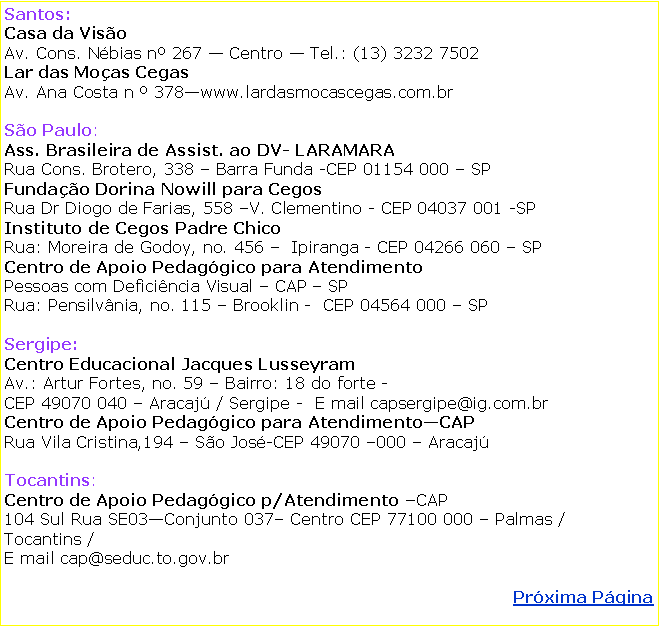Caixa de texto: Santos: Casa da VisoAv. Cons. Nbias n 267  Centro  Tel.: (13) 3232 7502Lar das Moas CegasAv. Ana Costa n  378www.lardasmocascegas.com.brSo Paulo:Ass. Brasileira de Assist. ao DV- LARAMARARua Cons. Brotero, 338  Barra Funda -CEP 01154 000  SP Fundao Dorina Nowill para CegosRua Dr Diogo de Farias, 558 V. Clementino - CEP 04037 001 -SPInstituto de Cegos Padre ChicoRua: Moreira de Godoy, no. 456   Ipiranga - CEP 04266 060  SPCentro de Apoio Pedaggico para Atendimento Pessoas com Deficincia Visual  CAP  SPRua: Pensilvnia, no. 115  Brooklin -  CEP 04564 000  SPSergipe: Centro Educacional Jacques LusseyramAv.: Artur Fortes, no. 59  Bairro: 18 do forte - CEP 49070 040  Aracaj / Sergipe -  E mail capsergipe@ig.com.brCentro de Apoio Pedaggico para AtendimentoCAPRua Vila Cristina,194  So Jos-CEP 49070 000  Aracaj Tocantins:Centro de Apoio Pedaggico p/Atendimento CAP104 Sul Rua SE03Conjunto 037 Centro CEP 77100 000  Palmas / Tocantins /     E mail cap@seduc.to.gov.brPrxima Pgina