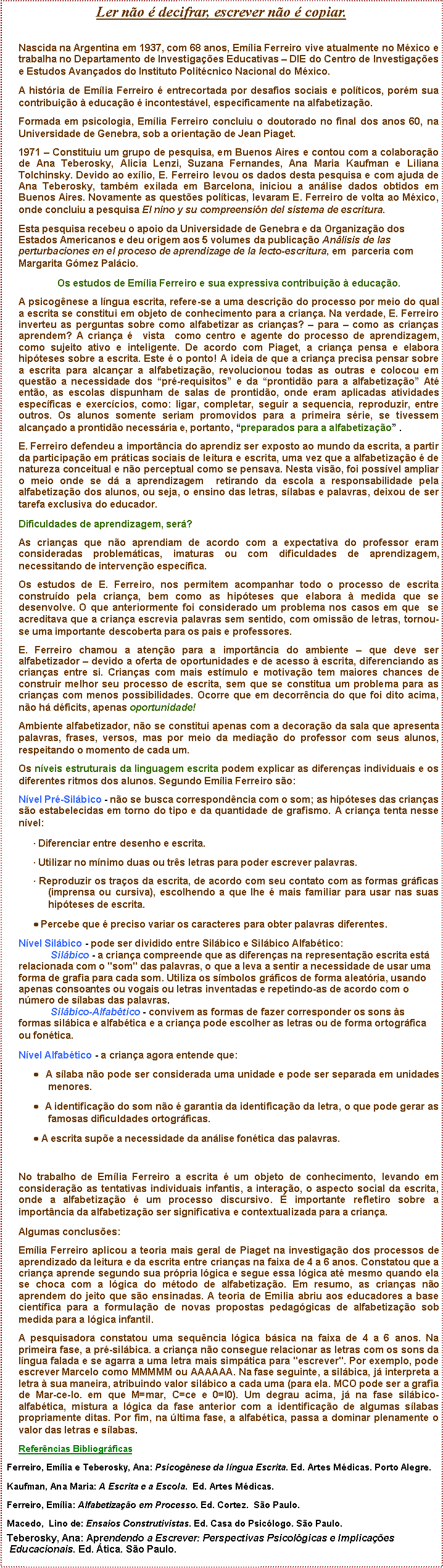 Caixa de texto: Ler no  decifrar, escrever no  copiar.Nascida na Argentina em 1937, com 68 anos, Emlia Ferreiro vive atualmente no Mxico e trabalha no Departamento de Investigaes Educativas  DIE do Centro de Investigaes e Estudos Avanados do Instituto Politcnico Nacional do Mxico.A histria de Emlia Ferreiro  entrecortada por desafios sociais e polticos, porm sua contribuio  educao  incontestvel, especificamente na alfabetizao.Formada em psicologia, Emlia Ferreiro concluiu o doutorado no final dos anos 60, na Universidade de Genebra, sob a orientao de Jean Piaget.1971  Constituiu um grupo de pesquisa, em Buenos Aires e contou com a colaborao de Ana Teberosky, Alicia Lenzi, Suzana Fernandes, Ana Maria Kaufman e Liliana Tolchinsky. Devido ao exlio, E. Ferreiro levou os dados desta pesquisa e com ajuda de Ana Teberosky, tambm exilada em Barcelona, iniciou a anlise dados obtidos em Buenos Aires. Novamente as questes polticas, levaram E. Ferreiro de volta ao Mxico, onde concluiu a pesquisa El nino y su compreensin del sistema de escritura.Esta pesquisa recebeu o apoio da Universidade de Genebra e da Organizao dos Estados Americanos e deu origem aos 5 volumes da publicao Anlisis de las perturbaciones en el proceso de aprendizage de la lecto-escritura, em  parceria com Margarita Gmez Palcio. Os estudos de Emlia Ferreiro e sua expressiva contribuio  educao.A psicognese a lngua escrita, refere-se a uma descrio do processo por meio do qual a escrita se constitui em objeto de conhecimento para a criana. Na verdade, E. Ferreiro inverteu as perguntas sobre como alfabetizar as crianas?  para  como as crianas aprendem? A criana   vista  como centro e agente do processo de aprendizagem, como sujeito ativo e inteligente. De acordo com Piaget, a criana pensa e elabora hipteses sobre a escrita. Este  o ponto! A ideia de que a criana precisa pensar sobre a escrita para alcanar a alfabetizao, revolucionou todas as outras e colocou em questo a necessidade dos pr-requisitos e da prontido para a alfabetizao At ento, as escolas dispunham de salas de prontido, onde eram aplicadas atividades especficas e exerccios, como: ligar, completar, seguir a sequencia, reproduzir, entre outros. Os alunos somente seriam promovidos para a primeira srie, se tivessem alcanado a prontido necessria e, portanto, preparados para a alfabetizao .E. Ferreiro defendeu a importncia do aprendiz ser exposto ao mundo da escrita, a partir da participao em prticas sociais de leitura e escrita, uma vez que a alfabetizao  de natureza conceitual e no perceptual como se pensava. Nesta viso, foi possvel ampliar o meio onde se d a aprendizagem  retirando da escola a responsabilidade pela alfabetizao dos alunos, ou seja, o ensino das letras, slabas e palavras, deixou de ser tarefa exclusiva do educador.Dificuldades de aprendizagem, ser? As crianas que no aprendiam de acordo com a expectativa do professor eram consideradas problemticas, imaturas ou com dificuldades de aprendizagem, necessitando de interveno especfica.Os estudos de E. Ferreiro, nos permitem acompanhar todo o processo de escrita construdo pela criana, bem como as hipteses que elabora  medida que se desenvolve. O que anteriormente foi considerado um problema nos casos em que  se acreditava que a criana escrevia palavras sem sentido, com omisso de letras, tornou-se uma importante descoberta para os pais e professores. E. Ferreiro chamou a ateno para a importncia do ambiente  que deve ser alfabetizador  devido a oferta de oportunidades e de acesso  escrita, diferenciando as crianas entre si. Crianas com mais estmulo e motivao tem maiores chances de construir melhor seu processo de escrita, sem que se constitua um problema para as crianas com menos possibilidades. Ocorre que em decorrncia do que foi dito acima, no h dficits, apenas oportunidade!Ambiente alfabetizador, no se constitui apenas com a decorao da sala que apresenta palavras, frases, versos, mas por meio da mediao do professor com seus alunos, respeitando o momento de cada um.Os nveis estruturais da linguagem escrita podem explicar as diferenas individuais e os diferentes ritmos dos alunos. Segundo Emlia Ferreiro so: Nvel Pr-Silbico - no se busca correspondncia com o som; as hipteses das crianas so estabelecidas em torno do tipo e da quantidade de grafismo. A criana tenta nesse nvel: Diferenciar entre desenho e escrita.  Utilizar no mnimo duas ou trs letras para poder escrever palavras. Reproduzir os traos da escrita, de acordo com seu contato com as formas grficas (imprensa ou cursiva), escolhendo a que lhe  mais familiar para usar nas suas hipteses de escrita. Percebe que  preciso variar os caracteres para obter palavras diferentes. Nvel Silbico - pode ser dividido entre Silbico e Silbico Alfabtico:
            Silbico - a criana compreende que as diferenas na representao escrita est relacionada com o "som" das palavras, o que a leva a sentir a necessidade de usar uma forma de grafia para cada som. Utiliza os smbolos grficos de forma aleatria, usando apenas consoantes ou vogais ou letras inventadas e repetindo-as de acordo com o nmero de slabas das palavras.
            Silbico-Alfabtico - convivem as formas de fazer corresponder os sons s formas silbica e alfabtica e a criana pode escolher as letras ou de forma ortogrfica ou fontica.Nvel Alfabtico - a criana agora entende que:  A slaba no pode ser considerada uma unidade e pode ser separada em unidades menores.  A identificao do som no  garantia da identificao da letra, o que pode gerar as famosas dificuldades ortogrficas.  A escrita supe a necessidade da anlise fontica das palavras. No trabalho de Emlia Ferreiro a escrita  um objeto de conhecimento, levando em considerao as tentativas individuais infantis, a interao, o aspecto social da escrita, onde a alfabetizao  um processo discursivo.  importante refletiro sobre a importncia da alfabetizao ser significativa e contextualizada para a criana.  Algumas concluses:Emlia Ferreiro aplicou a teoria mais geral de Piaget na investigao dos processos de aprendizado da leitura e da escrita entre crianas na faixa de 4 a 6 anos. Constatou que a criana aprende segundo sua prpria lgica e segue essa lgica at mesmo quando ela se choca com a lgica do mtodo de alfabetizao. Em resumo, as crianas no aprendem do jeito que so ensinadas. A teoria de Emilia abriu aos educadores a base cientfica para a formulao de novas propostas pedaggicas de alfabetizao sob medida para a lgica infantil.A pesquisadora constatou uma sequncia lgica bsica na faixa de 4 a 6 anos. Na primeira fase, a pr-silbica. a criana no consegue relacionar as letras com os sons da lngua falada e se agarra a uma letra mais simptica para "escrever". Por exemplo, pode escrever Marcelo como MMMMM ou AAAAAA. Na fase seguinte, a silbica, j interpreta a letra  sua maneira, atribuindo valor silbico a cada uma (para ela. MCO pode ser a grafia de Mar-ce-lo. em que M=mar, C=ce e 0=l0). Um degrau acima, j na fase silbico-alfabtica, mistura a lgica da fase anterior com a identificao de algumas slabas propriamente ditas. Por fim, na ltima fase, a alfabtica, passa a dominar plenamente o valor das letras e slabas.Referncias BibliogrficasFerreiro, Emlia e Teberosky, Ana: Psicognese da lngua Escrita. Ed. Artes Mdicas. Porto Alegre. Kaufman, Ana Maria: A Escrita e a Escola.  Ed. Artes Mdicas.Ferreiro, Emlia: Alfabetizao em Processo. Ed. Cortez.  So Paulo.Macedo,  Lino de: Ensaios Construtivistas. Ed. Casa do Psiclogo. So Paulo.Teberosky, Ana: Aprendendo a Escrever: Perspectivas Psicolgicas e Implicaes  Educacionais. Ed. tica. So Paulo.