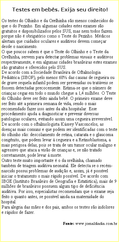 Caixa de texto:  Testes em bebs. Exija seu direito!Os testes do Olhinho e da Orelhinha so menos conhecidos do que o do Pezinho. Em algumas cidades estes exames so gratuitos e disponibilizados pelos SUS, mas nem todos fazem porque no  obrigatrio como o Teste do Pezinho. Mdicos alertam que cuidados oculares e auditivos devem comear desde o nascimento.O que poucos sabem  que o Teste do Olhinho e o Teste da Orelhinha, servem para detectar problemas visuais e auditivos respectivamente, e em algumas cidades brasileiras estes exames so gratuitos e oferecidos pelo SUS.  De acordo com a Sociedade Brasileira de Oftalmologia Peditrica (SBOP), pelo menos 60% das causas de cegueira ou de grave sequela infantil podem ser prevenidas ou tratveis se fossem detectadas precocemente. Estima-se que o nmero de crianas cegas em todo o mundo chegue a 1,4 milhes. O Teste do Olhinho deve ser feito ainda beb. O primeiro exame deve ser feito at a primeira semana de vida, sendo o mais recomendado fazer isso antes da alta hospitalar. Esse procedimento ajuda a diagnosticar e prevenir diversas patologias oculares, evitando assim uma cegueira irreversvel.De acordo com o oftalmologista Kssey Vasconcelos, as doenas mais comuns e que podem ser identificadas com o teste do olhinho so: descolamento de retina, catarata e o glaucoma congnito, que podem levar  cegueira e a Retinoblastoma, a mais perigosa delas, pois se trata de um tumor ocular maligno e agressivo que ataca a viso de crianas e, se no tratado corretamente, pode levar  morte. Outro teste muito importante  o da orelhinha, chamado tambm de triagem auditiva neonatal. Ele detecta se o recm-nascido possui problemas de audio e, assim, j  possvel iniciar o tratamento o mais rpido possvel. De acordo com IBGE (Instituto Brasileiro de Geografia e Estatstica), mais de 9 milhes de brasileiros possuem algum tipo de deficincia auditiva. Por isso, especialistas recomendam que o exame seja feito o quanto antes, se possvel ainda na maternidade do hospital. 
Para alegria das mes e dos pais, ambos os testes so indolores e rpidos de fazer. Fonte: www.jornaldiadia.com.br          