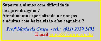 Caixa de texto: Suporte a alunos com dificuldadede aprendizagem ?  Atendimento especializado a crianas e adultos com baixa viso e/ou cegueira ? Prof Maria da Graa  - tel.:  (011) 2359 1491                             E mail graca62@iron.com.br