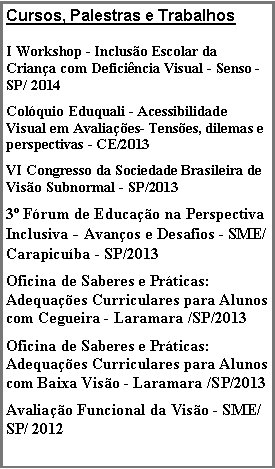 Caixa de texto: Cursos, Palestras e TrabalhosI Workshop - Incluso Escolar da Criana com Deficincia Visual - Senso - SP/ 2014  Colquio Eduquali - Acessibilidade Visual em Avaliaes- Tenses, dilemas e perspectivas - CE/2013 VI Congresso da Sociedade Brasileira de Viso Subnormal - SP/20133 Frum de Educao na Perspectiva Inclusiva - Avanos e Desafios - SME/ Carapicuba - SP/2013  Oficina de Saberes e Prticas: Adequaes Curriculares para Alunos com Cegueira - Laramara /SP/2013Oficina de Saberes e Prticas: Adequaes Curriculares para Alunos com Baixa Viso - Laramara /SP/2013Avaliao Funcional da Viso - SME/SP/ 2012