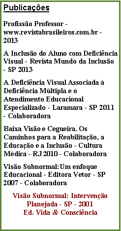 Caixa de texto: Publicaes
Profisso Professor - www.revistabrasileiros.com.br - 2013A Incluso do Aluno com Deficincia Visual - Revista Mundo da Incluso - SP 2013A Deficincia Visual Associada  Deficincia Mltipla e o Atendimento Educacional Especializado - Laramara - SP 2011 - Colaboradora Baixa Viso e Cegueira. Os Caminhos para a Reabilitao, a Educao e a Incluso - Cultura Mdica - RJ 2010 - ColaboradoraViso Subnormal:Um enfoque Educacional - Editora Vetor - SP 2007 - ColaboradoraViso Subnormal: Interveno Planejada - SP - 2001Ed. Vida & Conscincia