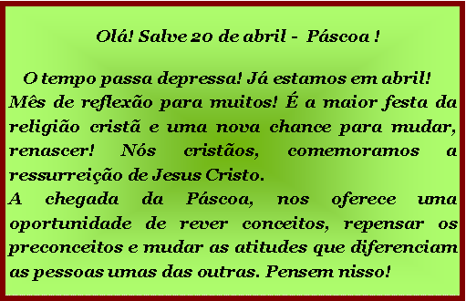 Caixa de texto:   Ol! Salve 20 de abril -  Pscoa !   O tempo passa depressa! J estamos em abril!       Ms de reflexo para muitos!  a maior festa da religio crist e uma nova chance para mudar, renascer! Ns cristos, comemoramos a ressurreio de Jesus Cristo.A chegada da Pscoa, nos oferece uma oportunidade de rever conceitos, repensar os preconceitos e mudar as atitudes que diferenciam as pessoas umas das outras. Pensem nisso!