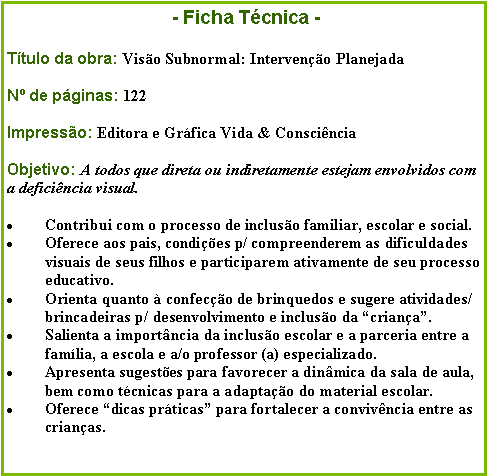 Caixa de texto:                                 - Ficha Tcnica -Ttulo da obra: Viso Subnormal: Interveno PlanejadaN de pginas: 122Impresso: Editora e Grfica Vida & ConscinciaObjetivo: A todos que direta ou indiretamente estejam envolvidos com   a deficincia visual.Contribui com o processo de incluso familiar, escolar e social.Oferece aos pais, condies p/ compreenderem as dificuldades visuais de seus filhos e participarem ativamente de seu processo educativo.Orienta quanto  confeco de brinquedos e sugere atividades/brincadeiras p/ desenvolvimento e incluso da criana.Salienta a importncia da incluso escolar e a parceria entre a famlia, a escola e a/o professor (a) especializado.Apresenta sugestes para favorecer a dinmica da sala de aula, bem como tcnicas para a adaptao do material escolar.Oferece dicas prticas para fortalecer a convivncia entre as crianas.