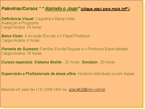 Caixa de texto: Palestras/Cursos *  Abrindo o Jogo (clique aqui para mais inf )Deficincia Visual: Cegueira e Baixa Viso. Avaliao e ProgramaCarga Horria: 24 horasBaixa Viso: A Incluso Escolar e o Papel Professor .Carga Horria: 4 horasParceria de Sucesso: Famlia, Escola Regular e o Professor Especializado.Carga Horria: 16 horas             Cursos especiais: Sistema Braille - 20 horas  Soroban - 30 horas                   Superviso a Profissionais de reas afins: Horrios individuais ou em duplas Maiores inf. pelo fax (11) 2359 1491 ou  graca62@iron.com.br