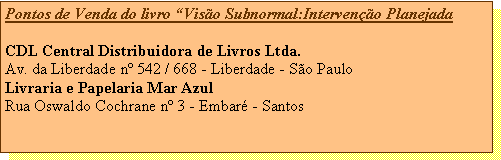 Caixa de texto: Pontos de Venda do livro Viso Subnormal:Interveno PlanejadaCDL Central Distribuidora de Livros Ltda.Av. da Liberdade n 542 / 668 - Liberdade - So PauloLivraria e Papelaria Mar AzulRua Oswaldo Cochrane n 3 - Embar - Santos 