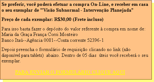 Caixa de texto: Se preferir, voc poder efetuar a compra On-Line, e receber em casa o seu exemplar de "Viso Subnormal - Interveno PlanejadaPreo de cada exemplar: R$30,00 (Frete incluso)Para isso basta fazer o depsito do valor referente  compra em nome de:Maria da Graa Frana Corsi MonteiroBanco Ita--Agncia 0081--Conta corrente 52396-1Depois preencha o formulrio de requisio clicando no link (no  disponvel para tablets)  abaixo. Dentro de 05 dias  teis voc receber o seu exemplar.
           PARA ENVIAR O FORMULRIO CLIQUE AQUI