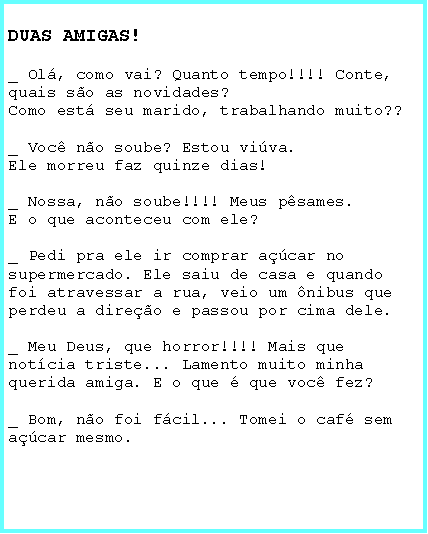 Caixa de texto: DUAS AMIGAS!_ Ol, como vai? Quanto tempo!!!! Conte, quais so as novidades?Como est seu marido, trabalhando muito??_ Voc no soube? Estou viva.Ele morreu faz quinze dias!_ Nossa, no soube!!!! Meus psames.E o que aconteceu com ele?_ Pedi pra ele ir comprar acar no supermercado. Ele saiu de casa e quando foi atravessar a rua, veio um nibus que perdeu a direo e passou por cima dele._ Meu Deus, que horror!!!! Mais que notcia triste... Lamento muito minha querida amiga. E o que  que voc fez?_ Bom, no foi fcil... Tomei o caf sem acar mesmo.