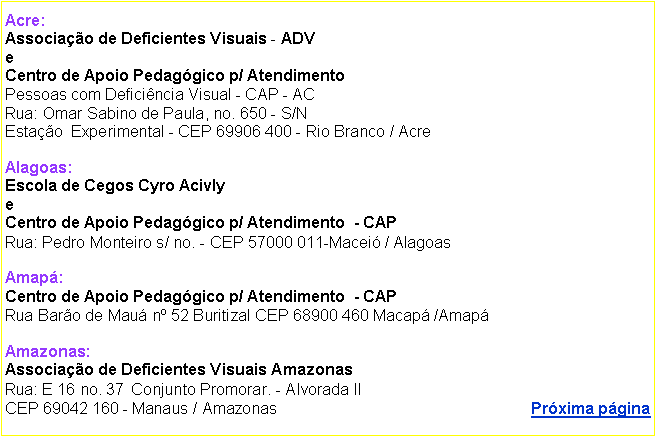 Caixa de texto: Acre: 
Associao de Deficientes Visuais - ADV 
e
Centro de Apoio Pedaggico p/ Atendimento   
Pessoas com Deficincia Visual - CAP - AC
Rua: Omar Sabino de Paula, no. 650 - S/N      
Estao  Experimental - CEP 69906 400 - Rio Branco / Acre

Alagoas: 
Escola de Cegos Cyro Acivly
e
Centro de Apoio Pedaggico p/ Atendimento  - CAP 
Rua: Pedro Monteiro s/ no. - CEP 57000 011-Macei / Alagoas

Amap: 
Centro de Apoio Pedaggico p/ Atendimento  - CAP  
Rua Baro de Mau n 52 Buritizal CEP 68900 460 Macap /Amap 

Amazonas:
Associao de Deficientes Visuais Amazonas
Rua: E 16 no. 37  Conjunto Promorar. - Alvorada II
CEP 69042 160 - Manaus / Amazonas                                                         Prxima pgina