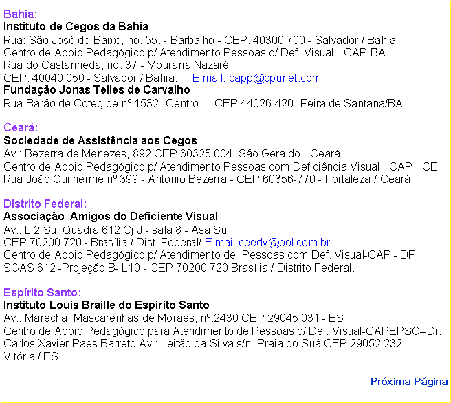 Caixa de texto: Bahia: 
Instituto de Cegos da Bahia
Rua: So Jos de Baixo, no. 55. - Barbalho - CEP. 40300 700 - Salvador / Bahia
Centro de Apoio Pedaggico p/ Atendimento Pessoas c/ Def. Visual - CAP-BA
Rua do Castanheda, no. 37 - Mouraria Nazar
CEP. 40040 050 - Salvador / Bahia.     E mail: capp@cpunet.com
Fundao Jonas Telles de Carvalho 
Rua Baro de Cotegipe n 1532--Centro  -  CEP 44026-420--Feira de Santana/BA

Cear: 
Sociedade de Assistncia aos Cegos
Av.: Bezerra de Menezes, 892 CEP 60325 004 -So Geraldo - Cear
Centro de Apoio Pedaggico p/ Atendimento Pessoas com Deficincia Visual - CAP - CE
Rua Joo Guilherme n 399 - Antonio Bezerra - CEP 60356-770 - Fortaleza / Cear

Distrito Federal: 
Associao  Amigos do Deficiente Visual
Av.: L 2 Sul Quadra 612 Cj J - sala 8 - Asa Sul
CEP 70200 720 - Braslia / Dist. Federal/ E mail ceedv@bol.com.br
Centro de Apoio Pedaggico p/ Atendimento de  Pessoas com Def. Visual-CAP - DF SGAS 612 -Projeo B- L10 - CEP 70200 720 Braslia / Distrito Federal.

Esprito Santo: 
Instituto Louis Braille do Esprito Santo
Av.: Marechal Mascarenhas de Moraes, n.2430 CEP 29045 031 - ES
Centro de Apoio Pedaggico para Atendimento de Pessoas c/ Def. Visual-CAPEPSG--Dr. Carlos Xavier Paes Barreto Av.: Leito da Silva s/n .Praia do Su CEP 29052 232 - Vitria / ES Prxima Pgina