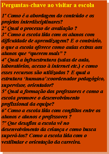 Caixa de texto: Perguntas-chave ao visitar a escola1 Como  a abordagem do contedo e os projetos interdisciplinares?2 Qual o processo de avaliao ?3 Como a escola lida com os alunos com dificuldade de aprendizagem? E o contrrio, o que a escola oferece como aulas extras aos alunos que querem mais ?4 Qual a infraestrutura (salas de aula, laboratrios, acesso  internet etc.) e como esses recursos so utilizados ? E qual a estrutura humana:coordenador pedaggico, supervisor, orientador?5 Qual a formao dos professores e como a escola promove o desenvolvimento profissional da equipe?6 Como a escola lida com conflitos entre os alunos e alunos e professores ?7 Que desafios a escola v no desenvolvimento da criana e como busca super-los? Como a escola lida com o vestibular e orientao da carreira.