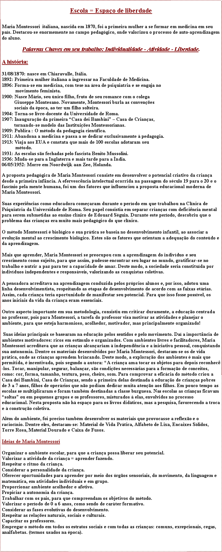 Caixa de texto: Escola = Espao de liberdadeMaria Montessori  italiana, nascida em 1870, foi a primeira mulher a se formar em medicina em seu pas. Destacou-se enormemente no campo pedaggico, onde valorizou o processo de auto-aprendizagem do aluno. Palavras Chaves em seu trabalho: Individualidade - Atividade - Liberdade.A histria:31/08/1870: nasce em Chiaravalle, Itlia.1892: Primeira mulher italiana a ingressar na Faculdade de Medicina.1896: Forma-se em medicina, com tese na rea de psiquiatria e se engaja no              movimento feminista.1900: Nasce Mrio, seu nico filho, fruto de seu romance com o colega            Giuseppe Montesano. Novamente, Montessori burla as convenes           sociais da poca, ao ter um filho solteira.1904: Torna-se livre-docente da Universidade de Roma.1907: Inaugurao da primeira Casa dei Bambini  Casa de Crianas,           tornando-se modelo das Instituies Montessorianas.1909: Publica : O mtodo da pedagogia cientfica.1911: Abandona a medicina e passa a se dedicar exclusivamente  pedagogia.1913: Viaja aos EUA e constata que mais de 100 escolas adotaram seu            mtodo.1931: As escolas so fechadas pelo fascista Benito Mussolini.1936: Muda-se para a Inglaterra e mais tarde para a ndia.06/05/1952: Morre em Noordwijk aan Zee, Holanda. A proposta pedaggica de Maria Montessori consiste em desenvolver o potencial criativo da criana desde a primeira infncia. A efervescncia intelectual ocorrida na passagem do sculo 19 para o 20 e o fascnio pela mente humana, foi um dos fatores que influenciou a proposta educacional moderna de Maria Montessori.Suas experincias como educadora comearam durante o perodo em que trabalhou na Clnica de Psiquiatria da Universidade de Roma. Seu papel consistia em separar crianas com deficincia mental para serem submetidas ao ensino clnico de Edouard Sguin. Durante este perodo, descobriu que o problema das crianas era muito mais pedaggico do que clnico. O mtodo Montessori  biolgico e sua prtica se baseia no desenvolvimento infantil, ao associar a evoluo mental ao crescimento biolgico. Estes so os fatores que orientam a adequao do contedo e da aprendizagem.Mais que aprender, Maria Montessori se preocupou com a aprendizagem do indivduo e seu crescimento como sujeito, para que assim, pudesse encontrar seu lugar no mundo, gratificar-se no trabalho e nutrir a paz para ter a capacidade de amar. Deste modo, a sociedade seria constituda por indivduos independentes e responsveis, valorizando as conquistas coletivas.A pensadora acreditava na aprendizagem conduzida pelos prprios alunos e, por isso, adotou uma linha desenvolvimentista, respeitando as etapas de desenvolvimento de acordo com as faixas etrias. Assim, cada criana teria oportunidade de manifestar seu potencial. Para que isso fosse possvel, os anos iniciais da vida da criana eram essenciais.Outro aspecto importante em sua metodologia, consistiu em criticar duramente, a educao centrada no professor, pois para Montessori, a tarefa do professor visa motivar as atividades e planejar o ambiente, para que esteja harmonioso, acolhedor, motivador, mas principalmente organizado! Suas ideias principais se basearam na educao pelos sentidos e pelo movimento. Da a importncia de ambientes motivadores: ricos em estmulo e organizados. Com ambientes livres e facilitadores, Maria Montessori acreditava que as crianas alcanariam  independncia e a iniciativa pessoal, conquistando sua autonomia. Dentre os materiais desenvolvidos por Maria Montessori, destacam-se os de vida prtica, onde as crianas aprendem brincando. Deste modo, a explorao dos ambientes  mais que permitida,  incentivada, pois segundo a autora: A criana ama tocar os objetos para depois reconhec-los. Tocar, manipular, segurar, balanar, so condies necessrias para a formao de conceitos, como: cor, forma, tamanho, textura, peso, cheiro, som. Para comprovar a eficcia do mtodo criou a Casa dei Bambini, Casa de Crianas, sendo a primeira delas destinada  educao de crianas pobres de 3 a 7 anos, filhos de operrios que no podiam dedicar muita ateno aos filhos. Em pouco tempo as escolas se multiplicaram e foram tambm destinadas a classe burguesa. Nas escolas as crianas ficavam soltas ou em pequenos grupos e os professores, misturados  elas, envolvidos no processo educacional. Nesta proposta no h espao para os livros didticos, mas a pesquisa, favorecendo a troca e  construo coletiva. Alm do ambiente, foi preciso tambm desenvolver os materiais que provocasse a reflexo e o raciocnio. Dentre eles, destacam-se: Material de Vida Prtica, Alfabeto de Lixa, Encaixes Slidos, Torre Rosa, Material Dourado e Caixa de Fusos. Ideias de Maria MontessoriOrganizar o ambiente escolar, para que a criana possa liberar seu potencial.Valorizar a atividade da criana = aprender fazendo.Respeitar o ritmo da criana.Considerar a personalidade da criana.Oferecer oportunidades para aprender por meio dos rgos sensoriais, do movimento, da linguagem e matemtica, em atividades individuais e em grupo.Proporcionar ambiente acolhedor e afetivo.Propiciar a autonomia da criana.Trabalhar com os pais, para que compreendam os objetivos do mtodo.Valorizar o perodo de 0 a 6 anos, como sendo de carter formativo.Considerar as fases evolutivas do desenvolvimento.Respeitar as relaes naturais, sociais e culturais.Capacitar os professores.Empregar o mtodo em todos os estratos sociais e com todas as crianas: comuns, excepcionais, cegas, analfabetas. (termos usados na poca).