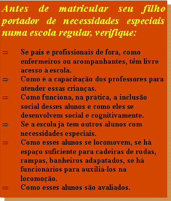 Caixa de texto: Antes de matricular seu filho portador de necessidades especiais numa escola regular, verifique:Se pais e profissionais de fora, como enfermeiros ou acompanhantes, tm livre acesso  escola.Como  a capacitao dos professores para atender essas crianas.Como funciona, na prtica, a incluso social desses alunos e como eles se desenvolvem social e cognitivamente.Se a escola j tem outros alunos com necessidades especiais.Como esses alunos se locomovem, se h espao suficiente para cadeiras de rodas, rampas, banheiros adapatados, se h funcionrios para auxili-los na locomoo.Como esses alunos so avaliados.