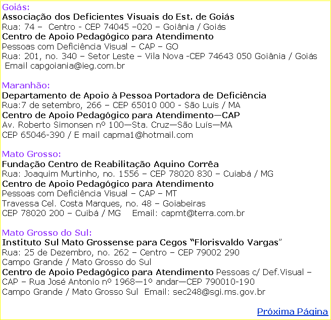 Caixa de texto: Gois:Associao dos Deficientes Visuais do Est. de GoisRua: 74   Centro - CEP 74045 020  Goinia / GoisCentro de Apoio Pedaggico para Atendimento Pessoas com Deficincia Visual  CAP  GORua: 201, no. 340  Setor Leste  Vila Nova -CEP 74643 050 Goinia / Gois     Email capgoiania@ieg.com.brMaranho: Departamento de Apoio  Pessoa Portadora de DeficinciaRua:7 de setembro, 266  CEP 65010 000 - So Lus / MA Centro de Apoio Pedaggico para AtendimentoCAPAv. Roberto Simonsen n 100Sta. CruzSo LusMACEP 65046-390 / E mail capma1@hotmail.comMato Grosso: Fundao Centro de Reabilitao Aquino CorraRua: Joaquim Murtinho, no. 1556  CEP 78020 830  Cuiab / MG Centro de Apoio Pedaggico para AtendimentoPessoas com Deficincia Visual  CAP  MTTravessa Cel. Costa Marques, no. 48  GoiabeirasCEP 78020 200  Cuib / MG    Email: capmt@terra.com.brMato Grosso do Sul:Instituto Sul Mato Grossense para Cegos Florisvaldo VargasRua: 25 de Dezembro, no. 262  Centro  CEP 79002 290 Campo Grande / Mato Grosso do SulCentro de Apoio Pedaggico para Atendimento Pessoas c/ Def.Visual  CAP  Rua Jos Antonio n 19681 andarCEP 790010-190Campo Grande / Mato Grosso Sul  Email: sec248@sgi.ms.gov.brPrxima Pgina