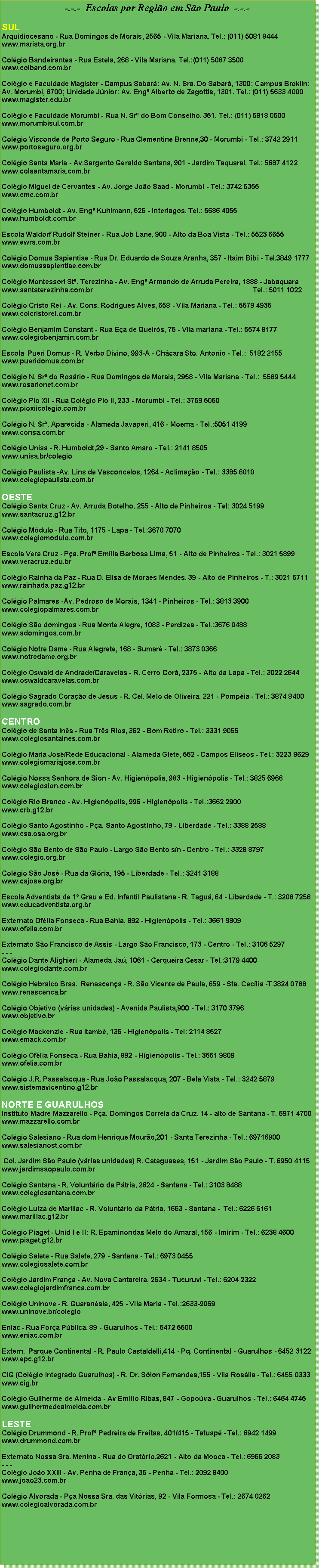 Caixa de texto: -.-.-  Escolas por Regio em So Paulo  -.-.-SULArquidiocesano - Rua Domingos de Morais, 2565 - Vila Mariana. Tel.: (011) 5081 8444www.marista.org.brColgio Bandeirantes - Rua Estela, 268 - Vila Mariana. Tel.:(011) 5087 3500 www.colband.com.brColgio e Faculdade Magister - Campus Sabar: Av. N. Sra. Do Sabar, 1300; Campus Broklin: Av. Morumbi, 8700; Unidade Jnior: Av. Eng Alberto de Zagottis, 1301. Tel.: (011) 5633 4000www.magister.edu.brColgio e Faculdade Morumbi - Rua N. Sr do Bom Conselho, 351. Tel.: (011) 5818 0600www.morumbisul.com.brColgio Visconde de Porto Seguro - Rua Clementine Brenne,30 - Morumbi - Tel.: 3742 2911www.portoseguro.org.brColgio Santa Maria - Av.Sargento Geraldo Santana, 901 - Jardim Taquaral. Tel.: 5687 4122www.colsantamaria.com.brColgio Miguel de Cervantes - Av. Jorge Joo Saad - Morumbi - Tel.: 3742 6355www.cmc.com.brColgio Humboldt - Av. Eng Kuhlmann, 525 - Interlagos. Tel.: 5686 4055www.humboldt.com.brEscola Waldorf Rudolf Steiner - Rua Job Lane, 900 - Alto da Boa Vista - Tel.: 5523 6655www.ewrs.com.brColgio Domus Sapientiae - Rua Dr. Eduardo de Souza Aranha, 357 - Itaim Bibi - Tel.3849 1777www.domussapientiae.com.brColgio Montessori St. Terezinha - Av. Eng Armando de Arruda Pereira, 1888 - Jabaquarawww.santaterezinha.com.br                                                                                    Tel.: 5011 1022Colgio Cristo Rei - Av. Cons. Rodrigues Alves, 658 - Vila Mariana - Tel.: 5579 4935www.colcristorei.com.brColgio Benjamim Constant - Rua Ea de Queirs, 75 - Vila mariana - Tel.: 5574 8177www.colegiobenjamin.com.brEscola  Pueri Domus - R. Verbo Divino, 993-A - Chcara Sto. Antonio - Tel.:  5182 2155www.pueridomus.com.brColgio N. Sr do Rosrio - Rua Domingos de Morais, 2958 - Vila Mariana - Tel.:  5589 5444www.rosarionet.com.brColgio Pio XII - Rua Colgio Pio II, 233 - Morumbi - Tel.: 3759 5050www.pioxiicolegio.com.brColgio N. Sr. Aparecida - Alameda Javaperi, 416 - Moema - Tel.:5051 4199www.consa.com.brColgio Unisa - R. Humboldt,29 - Santo Amaro - Tel.: 2141 8505www.unisa.br/colegioColgio Paulista -Av. Lins de Vasconcelos, 1264 - Aclimao - Tel.: 3385 8010www.colegiopaulista.com.brOESTE Colgio Santa Cruz - Av. Arruda Botelho, 255 - Alto de Pinheiros - Tel: 3024 5199www.santacruz.g12.brColgio Mdulo - Rua Tito, 1175 - Lapa - Tel.:3670 7070www.colegiomodulo.com.brEscola Vera Cruz - Pa. Prof Emlia Barbosa Lima, 51 - Alto de Pinheiros - Tel.: 3021 5899www.veracruz.edu.brColgio Rainha da Paz - Rua D. Elisa de Moraes Mendes, 39 - Alto de Pinheiros - T.: 3021 5711www.rainhada paz.g12.brColgio Palmares -Av. Pedroso de Morais, 1341 - Pinheiros - Tel.: 3813 3900www.colegiopalmares.com.brColgio So domingos - Rua Monte Alegre, 1083 - Perdizes - Tel.:3676 0488www.sdomingos.com.brColgio Notre Dame - Rua Alegrete, 168 - Sumar - Tel.: 3873 0366www.notredame.org.brColgio Oswald de Andrade/Caravelas - R. Cerro Cor, 2375 - Alto da Lapa - Tel.: 3022 2644www.oswaldcaravelas.com.brColgio Sagrado Corao de Jesus - R. Cel. Melo de Oliveira, 221 - Pompia - Tel.: 3874 8400www.sagrado.com.brCENTROColgio de Santa Ins - Rua Trs Rios, 362 - Bom Retiro - Tel.: 3331 9055www.colegiosantaines.com.brColgio Maria Jos/Rede Educacional - Alameda Glete, 562 - Campos Elseos - Tel.: 3223 8629www.colegiomariajose.com.brColgio Nossa Senhora de Sion - Av. Higienpolis, 983 - Higienpolis - Tel.: 3825 6966www.colegiosion.com.brColgio Rio Branco - Av. Higienpolis, 996 - Higienpolis - Tel.:3662 2900www.crb.g12.brColgio Santo Agostinho - Pa. Santo Agostinho, 79 - Liberdade - Tel.: 3388 2588www.csa.osa.org.brColgio So Bento de So Paulo - Largo So Bento s/n - Centro - Tel.: 3328 8797www.colegio.org.brColgio So Jos - Rua da Glria, 195 - Liberdade - Tel.: 3241 3188www.csjose.org.brEscola Adventista de 1 Grau e Ed. Infantil Paulistana - R. Tagu, 64 - Liberdade - T.: 3208 7258www.educadventista.org.brExternato Oflia Fonseca - Rua Bahia, 892 - Higienpolis - Tel.: 3661 9809www.ofelia.com.brExternato So Francisco de Assis - Largo So Francisco, 173 - Centro - Tel.: 3106 5297- - -Colgio Dante Alighieri - Alameda Ja, 1061 - Cerqueira Cesar - Tel.:3179 4400www.colegiodante.com.brColgio Hebraico Bras.  Renascena - R. So Vicente de Paula, 659 - Sta. Ceclia -T 3824 0788www.renascenca.brColgio Objetivo (vrias unidades) - Avenida Paulista,900 - Tel.: 3170 3796www.objetivo.brColgio Mackenzie - Rua Itamb, 135 - Higienpolis - Tel: 2114 8527www.emack.com.brColgio Oflia Fonseca - Rua Bahia, 892 - Higienpolis - Tel.: 3661 9809www.ofelia.com.brColgio J.R. Passalacqua - Rua Joo Passalacqua, 207 - Bela Vista - Tel.: 3242 5879www.sistemavicentino.g12.brNORTE E GUARULHOSInstituto Madre Mazzarello - Pa. Domingos Correia da Cruz, 14 - alto de Santana - T. 6971 4700www.mazzarello.com.brColgio Salesiano - Rua dom Henrique Mouro,201 - Santa Terezinha - Tel.: 69716900www.salesianost.com.br Col. Jardim So Paulo (vrias unidades) R. Cataguases, 151 - Jardim So Paulo - T. 6950 4115www.jardimsaopaulo.com.brColgio Santana - R. Voluntrio da Ptria, 2624 - Santana - Tel.: 3103 8488www.colegiosantana.com.brColgio Luiza de Marillac - R. Voluntrio da Ptria, 1653 - Santana -  Tel.: 6226 6161www.marillac.g12.brColgio Piaget - Unid I e II: R. Epaminondas Melo do Amaral, 156 - Imirim - Tel.: 6238 4600www.piaget.g12.brColgio Salete - Rua Salete, 279 - Santana - Tel.: 6973 0455www.colegiosalete.com.brColgio Jardim Frana - Av. Nova Cantareira, 2534 - Tucuruvi - Tel.: 6204 2322www.colegiojardimfranca.com.brColgio Uninove - R. Guaransia, 425 - Vila Maria - Tel.:2633-9069www.uninove.br/colegioEniac - Rua Fora Pblica, 89 - Guarulhos - Tel.: 6472 5500www.eniac.com.brExtern.  Parque Continental - R. Paulo Castaldelli,414 - Pq. Continental - Guarulhos - 6452 3122www.epc.g12.brCIG (Colgio Integrado Guarulhos) - R. Dr. Slon Fernandes,155 - Vila Roslia - Tel.: 6455 0333www.cig.brColgio Guilherme de Almeida - Av Emlio Ribas, 847 - Gopova - Guarulhos - Tel.: 6464 4745www.guilhermedealmeida.com.brLESTEColgio Drummond - R. Prof Pedreira de Freitas, 401/415 - Tatuap - Tel.: 6942 1499www.drummond.com.brExternato Nossa Sra. Menina - Rua do Oratrio,2621 - Alto da Mooca - Tel.: 6965 2083- - -Colgio Joo XXIII - Av. Penha de Frana, 35 - Penha - Tel.: 2092 8400www.joao23.com.brColgio Alvorada - Pa Nossa Sra. das Vitrias, 92 - Vila Formosa - Tel.: 2674 0262www.colegioalvorada.com.br